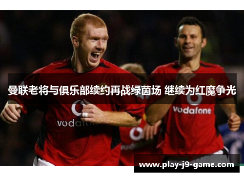 曼联老将与俱乐部续约再战绿茵场 继续为红魔争光 曼联老将与俱乐部续约再战绿茵场 继续为红魔争光
