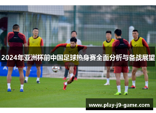 2024年亚洲杯前中国足球热身赛全面分析与备战展望 2024年亚洲杯前中国足球热身赛全面分析与备战展望