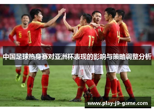 中国足球热身赛对亚洲杯表现的影响与策略调整分析 中国足球热身赛对亚洲杯表现的影响与策略调整分析