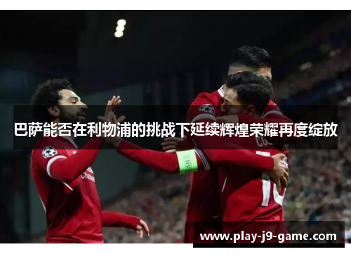 巴萨能否在利物浦的挑战下延续辉煌荣耀再度绽放 巴萨能否在利物浦的挑战下延续辉煌荣耀再度绽放