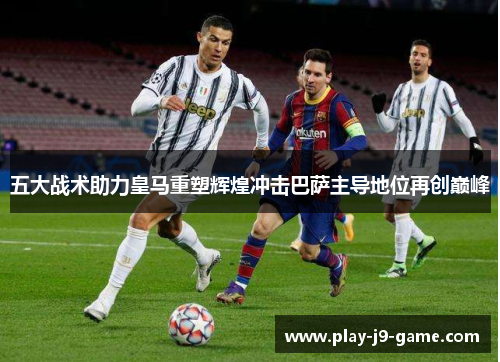 五大战术助力皇马重塑辉煌冲击巴萨主导地位再创巅峰 五大战术助力皇马重塑辉煌冲击巴萨主导地位再创巅峰