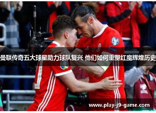 曼联传奇五大球星助力球队复兴 他们如何重塑红魔辉煌历史 曼联传奇五大球星助力球队复兴 他们如何重塑红魔辉煌历史