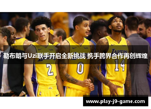 勒布朗与Uzi联手开启全新挑战 携手跨界合作再创辉煌