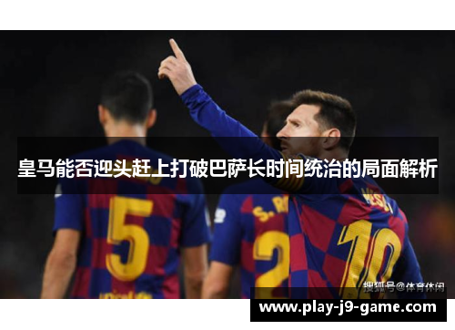 皇马能否迎头赶上打破巴萨长时间统治的局面解析