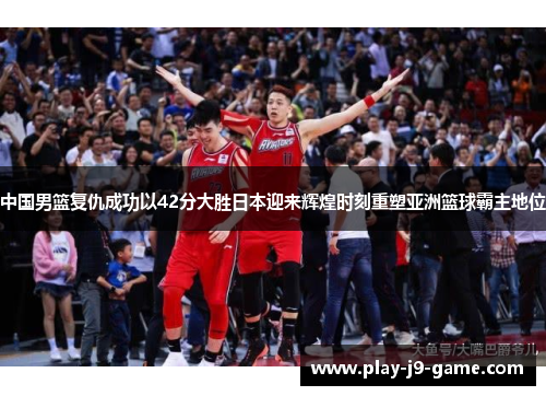 中国男篮复仇成功以42分大胜日本迎来辉煌时刻重塑亚洲篮球霸主地位