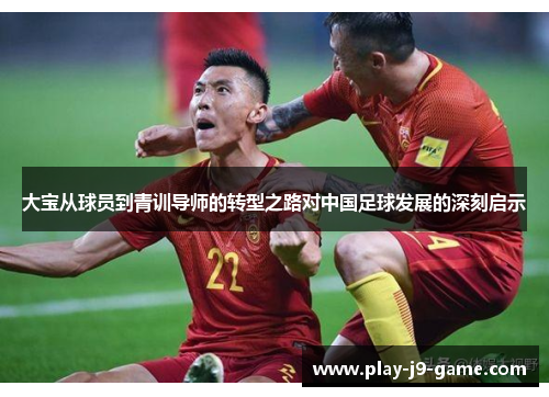 大宝从球员到青训导师的转型之路对中国足球发展的深刻启示 大宝从球员到青训导师的转型之路对中国足球发展的深刻启示