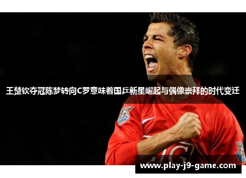 王楚钦夺冠陈梦转向C罗意味着国乒新星崛起与偶像崇拜的时代变迁