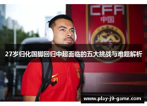 27岁归化国脚回归中超面临的五大挑战与难题解析 27岁归化国脚回归中超面临的五大挑战与难题解析