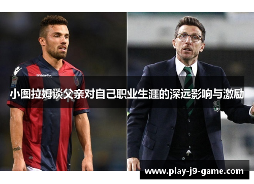 小图拉姆谈父亲对自己职业生涯的深远影响与激励 小图拉姆谈父亲对自己职业生涯的深远影响与激励