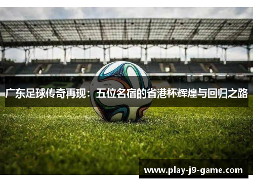 广东足球传奇再现:五位名宿的省港杯辉煌与回归之路 广东足球传奇再现:五位名宿的省港杯辉煌与回归之路