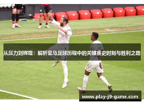 从压力到辉煌:解析皇马足球历程中的关键赛史时刻与胜利之路 从压力到辉煌:解析皇马足球历程中的关键赛史时刻与胜利之路