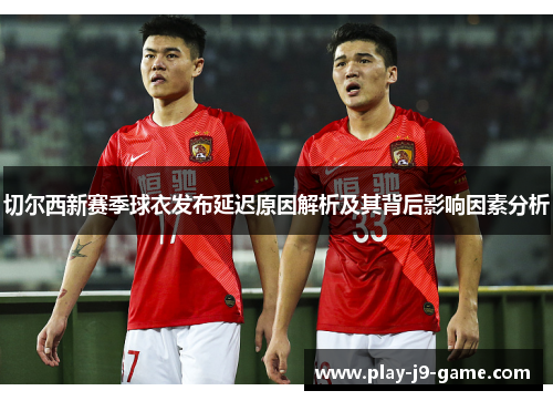 切尔西新赛季球衣发布延迟原因解析及其背后影响因素分析