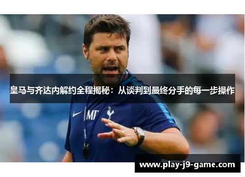 皇马与齐达内解约全程揭秘:从谈判到最终分手的每一步操作 皇马与齐达内解约全程揭秘:从谈判到最终分手的每一步操作
