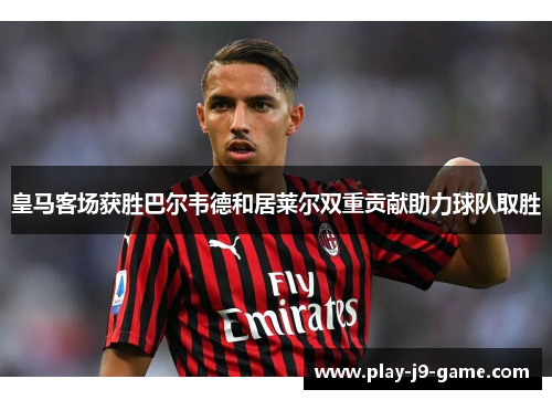 皇马客场获胜巴尔韦德和居莱尔双重贡献助力球队取胜 皇马客场获胜巴尔韦德和居莱尔双重贡献助力球队取胜