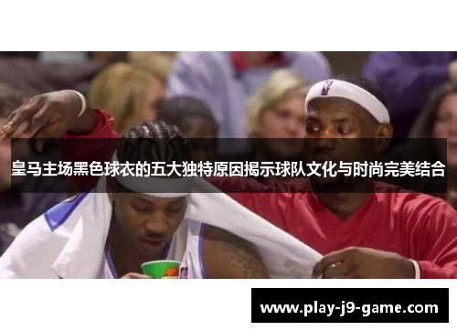 皇马主场黑色球衣的五大独特原因揭示球队文化与时尚完美结合 皇马主场黑色球衣的五大独特原因揭示球队文化与时尚完美结合