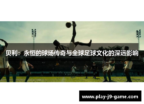 贝利：永恒的球场传奇与全球足球文化的深远影响