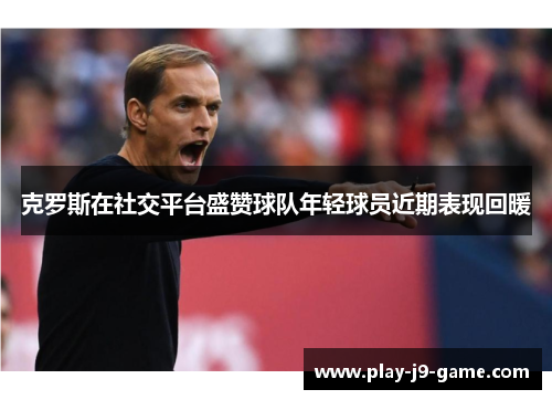 克罗斯在社交平台盛赞球队年轻球员近期表现回暖 克罗斯在社交平台盛赞球队年轻球员近期表现回暖