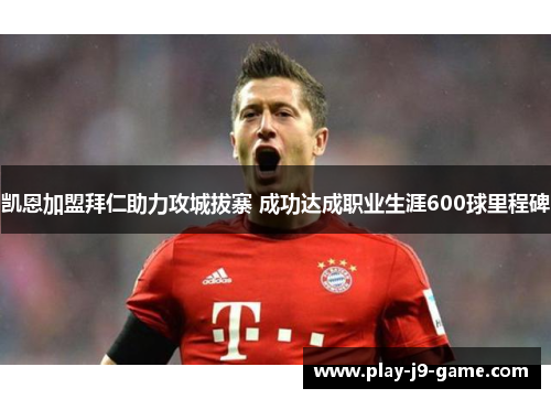 凯恩加盟拜仁助力攻城拔寨 成功达成职业生涯600球里程碑 凯恩加盟拜仁助力攻城拔寨 成功达成职业生涯600球里程碑
