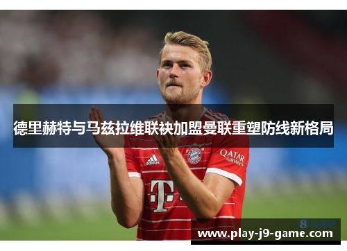 德里赫特与马兹拉维联袂加盟曼联重塑防线新格局